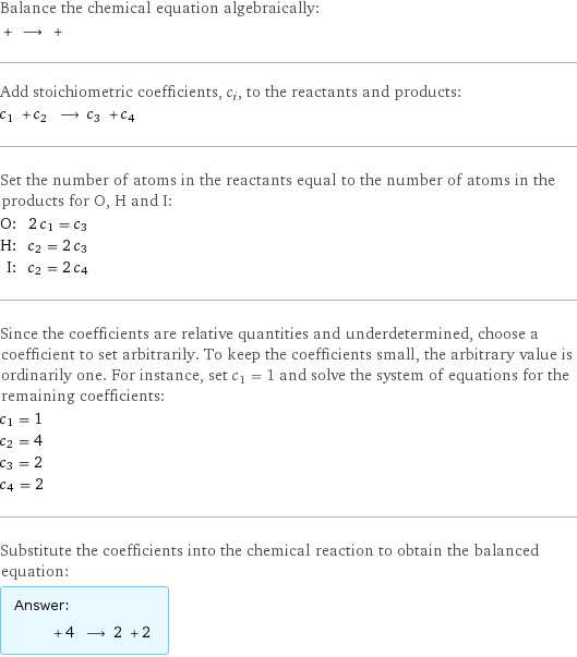 Balance the chemical equation algebraically:  + ⟶ +  Add stoichiometric coefficients, c_i, to the reactants and products: c_1 + c_2 ⟶ c_3 + c_4  Set the number of atoms in the reactants equal to the number of atoms in the products for O, H and I: O: | 2 c_1 = c_3 H: | c_2 = 2 c_3 I: | c_2 = 2 c_4 Since the coefficients are relative quantities and underdetermined, choose a coefficient to set arbitrarily. To keep the coefficients small, the arbitrary value is ordinarily one. For instance, set c_1 = 1 and solve the system of equations for the remaining coefficients: c_1 = 1 c_2 = 4 c_3 = 2 c_4 = 2 Substitute the coefficients into the chemical reaction to obtain the balanced equation: Answer: |   | + 4 ⟶ 2 + 2 