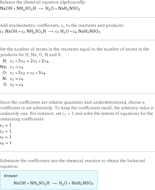 Balance the chemical equation algebraically: NaOH + NH_2SO_3H ⟶ H_2O + NaH2NSO3 Add stoichiometric coefficients, c_i, to the reactants and products: c_1 NaOH + c_2 NH_2SO_3H ⟶ c_3 H_2O + c_4 NaH2NSO3 Set the number of atoms in the reactants equal to the number of atoms in the products for H, Na, O, N and S: H: | c_1 + 3 c_2 = 2 c_3 + 2 c_4 Na: | c_1 = c_4 O: | c_1 + 3 c_2 = c_3 + 3 c_4 N: | c_2 = c_4 S: | c_2 = c_4 Since the coefficients are relative quantities and underdetermined, choose a coefficient to set arbitrarily. To keep the coefficients small, the arbitrary value is ordinarily one. For instance, set c_1 = 1 and solve the system of equations for the remaining coefficients: c_1 = 1 c_2 = 1 c_3 = 1 c_4 = 1 Substitute the coefficients into the chemical reaction to obtain the balanced equation: Answer: |   | NaOH + NH_2SO_3H ⟶ H_2O + NaH2NSO3