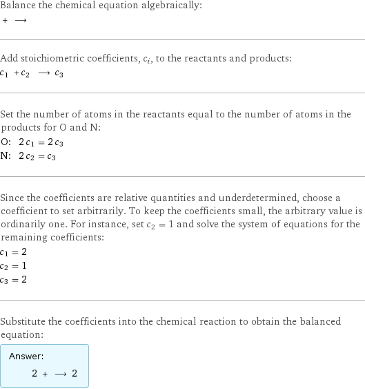 Balance the chemical equation algebraically:  + ⟶  Add stoichiometric coefficients, c_i, to the reactants and products: c_1 + c_2 ⟶ c_3  Set the number of atoms in the reactants equal to the number of atoms in the products for O and N: O: | 2 c_1 = 2 c_3 N: | 2 c_2 = c_3 Since the coefficients are relative quantities and underdetermined, choose a coefficient to set arbitrarily. To keep the coefficients small, the arbitrary value is ordinarily one. For instance, set c_2 = 1 and solve the system of equations for the remaining coefficients: c_1 = 2 c_2 = 1 c_3 = 2 Substitute the coefficients into the chemical reaction to obtain the balanced equation: Answer: |   | 2 + ⟶ 2 