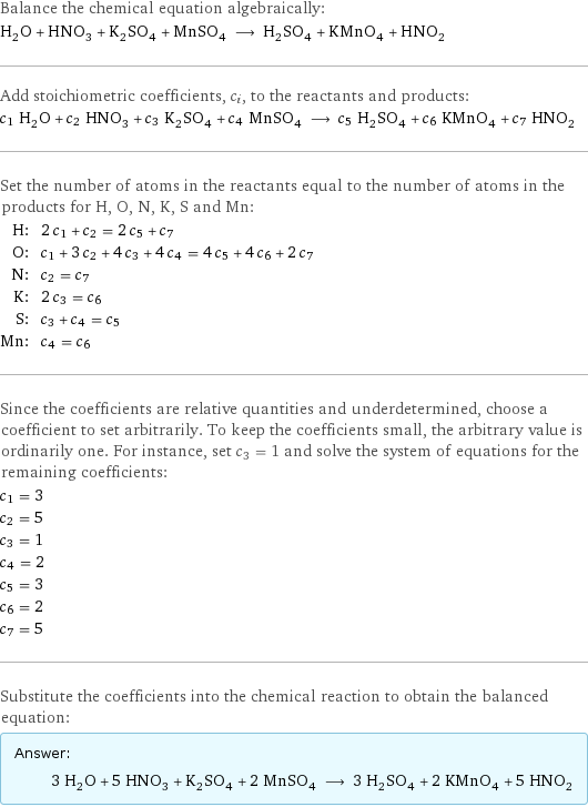 Balance the chemical equation algebraically: H_2O + HNO_3 + K_2SO_4 + MnSO_4 ⟶ H_2SO_4 + KMnO_4 + HNO_2 Add stoichiometric coefficients, c_i, to the reactants and products: c_1 H_2O + c_2 HNO_3 + c_3 K_2SO_4 + c_4 MnSO_4 ⟶ c_5 H_2SO_4 + c_6 KMnO_4 + c_7 HNO_2 Set the number of atoms in the reactants equal to the number of atoms in the products for H, O, N, K, S and Mn: H: | 2 c_1 + c_2 = 2 c_5 + c_7 O: | c_1 + 3 c_2 + 4 c_3 + 4 c_4 = 4 c_5 + 4 c_6 + 2 c_7 N: | c_2 = c_7 K: | 2 c_3 = c_6 S: | c_3 + c_4 = c_5 Mn: | c_4 = c_6 Since the coefficients are relative quantities and underdetermined, choose a coefficient to set arbitrarily. To keep the coefficients small, the arbitrary value is ordinarily one. For instance, set c_3 = 1 and solve the system of equations for the remaining coefficients: c_1 = 3 c_2 = 5 c_3 = 1 c_4 = 2 c_5 = 3 c_6 = 2 c_7 = 5 Substitute the coefficients into the chemical reaction to obtain the balanced equation: Answer: |   | 3 H_2O + 5 HNO_3 + K_2SO_4 + 2 MnSO_4 ⟶ 3 H_2SO_4 + 2 KMnO_4 + 5 HNO_2