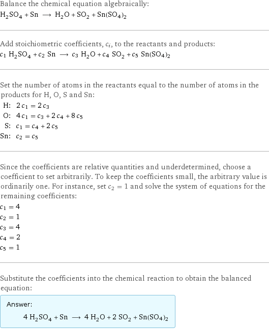 Balance the chemical equation algebraically: H_2SO_4 + Sn ⟶ H_2O + SO_2 + Sn(SO4)2 Add stoichiometric coefficients, c_i, to the reactants and products: c_1 H_2SO_4 + c_2 Sn ⟶ c_3 H_2O + c_4 SO_2 + c_5 Sn(SO4)2 Set the number of atoms in the reactants equal to the number of atoms in the products for H, O, S and Sn: H: | 2 c_1 = 2 c_3 O: | 4 c_1 = c_3 + 2 c_4 + 8 c_5 S: | c_1 = c_4 + 2 c_5 Sn: | c_2 = c_5 Since the coefficients are relative quantities and underdetermined, choose a coefficient to set arbitrarily. To keep the coefficients small, the arbitrary value is ordinarily one. For instance, set c_2 = 1 and solve the system of equations for the remaining coefficients: c_1 = 4 c_2 = 1 c_3 = 4 c_4 = 2 c_5 = 1 Substitute the coefficients into the chemical reaction to obtain the balanced equation: Answer: |   | 4 H_2SO_4 + Sn ⟶ 4 H_2O + 2 SO_2 + Sn(SO4)2