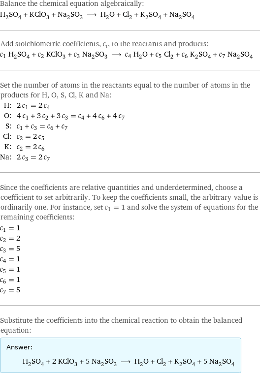 Balance the chemical equation algebraically: H_2SO_4 + KClO_3 + Na_2SO_3 ⟶ H_2O + Cl_2 + K_2SO_4 + Na_2SO_4 Add stoichiometric coefficients, c_i, to the reactants and products: c_1 H_2SO_4 + c_2 KClO_3 + c_3 Na_2SO_3 ⟶ c_4 H_2O + c_5 Cl_2 + c_6 K_2SO_4 + c_7 Na_2SO_4 Set the number of atoms in the reactants equal to the number of atoms in the products for H, O, S, Cl, K and Na: H: | 2 c_1 = 2 c_4 O: | 4 c_1 + 3 c_2 + 3 c_3 = c_4 + 4 c_6 + 4 c_7 S: | c_1 + c_3 = c_6 + c_7 Cl: | c_2 = 2 c_5 K: | c_2 = 2 c_6 Na: | 2 c_3 = 2 c_7 Since the coefficients are relative quantities and underdetermined, choose a coefficient to set arbitrarily. To keep the coefficients small, the arbitrary value is ordinarily one. For instance, set c_1 = 1 and solve the system of equations for the remaining coefficients: c_1 = 1 c_2 = 2 c_3 = 5 c_4 = 1 c_5 = 1 c_6 = 1 c_7 = 5 Substitute the coefficients into the chemical reaction to obtain the balanced equation: Answer: |   | H_2SO_4 + 2 KClO_3 + 5 Na_2SO_3 ⟶ H_2O + Cl_2 + K_2SO_4 + 5 Na_2SO_4