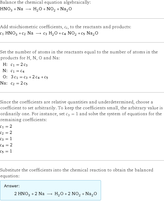 Balance the chemical equation algebraically: HNO_3 + Na ⟶ H_2O + NO_2 + Na_2O Add stoichiometric coefficients, c_i, to the reactants and products: c_1 HNO_3 + c_2 Na ⟶ c_3 H_2O + c_4 NO_2 + c_5 Na_2O Set the number of atoms in the reactants equal to the number of atoms in the products for H, N, O and Na: H: | c_1 = 2 c_3 N: | c_1 = c_4 O: | 3 c_1 = c_3 + 2 c_4 + c_5 Na: | c_2 = 2 c_5 Since the coefficients are relative quantities and underdetermined, choose a coefficient to set arbitrarily. To keep the coefficients small, the arbitrary value is ordinarily one. For instance, set c_3 = 1 and solve the system of equations for the remaining coefficients: c_1 = 2 c_2 = 2 c_3 = 1 c_4 = 2 c_5 = 1 Substitute the coefficients into the chemical reaction to obtain the balanced equation: Answer: |   | 2 HNO_3 + 2 Na ⟶ H_2O + 2 NO_2 + Na_2O