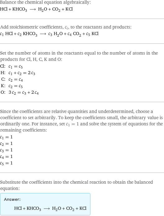 Balance the chemical equation algebraically: HCl + KHCO_3 ⟶ H_2O + CO_2 + KCl Add stoichiometric coefficients, c_i, to the reactants and products: c_1 HCl + c_2 KHCO_3 ⟶ c_3 H_2O + c_4 CO_2 + c_5 KCl Set the number of atoms in the reactants equal to the number of atoms in the products for Cl, H, C, K and O: Cl: | c_1 = c_5 H: | c_1 + c_2 = 2 c_3 C: | c_2 = c_4 K: | c_2 = c_5 O: | 3 c_2 = c_3 + 2 c_4 Since the coefficients are relative quantities and underdetermined, choose a coefficient to set arbitrarily. To keep the coefficients small, the arbitrary value is ordinarily one. For instance, set c_1 = 1 and solve the system of equations for the remaining coefficients: c_1 = 1 c_2 = 1 c_3 = 1 c_4 = 1 c_5 = 1 Substitute the coefficients into the chemical reaction to obtain the balanced equation: Answer: |   | HCl + KHCO_3 ⟶ H_2O + CO_2 + KCl