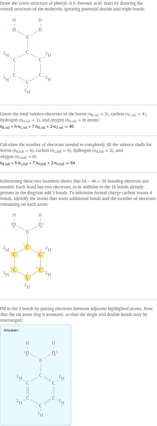 Draw the Lewis structure of phenyl-d 5-boronic acid. Start by drawing the overall structure of the molecule, ignoring potential double and triple bonds:  Count the total valence electrons of the boron (n_B, val = 3), carbon (n_C, val = 4), hydrogen (n_H, val = 1), and oxygen (n_O, val = 6) atoms: n_B, val + 6 n_C, val + 7 n_H, val + 2 n_O, val = 46 Calculate the number of electrons needed to completely fill the valence shells for boron (n_B, full = 6), carbon (n_C, full = 8), hydrogen (n_H, full = 2), and oxygen (n_O, full = 8): n_B, full + 6 n_C, full + 7 n_H, full + 2 n_O, full = 84 Subtracting these two numbers shows that 84 - 46 = 38 bonding electrons are needed. Each bond has two electrons, so in addition to the 16 bonds already present in the diagram add 3 bonds. To minimize formal charge carbon wants 4 bonds. Identify the atoms that want additional bonds and the number of electrons remaining on each atom:  Fill in the 3 bonds by pairing electrons between adjacent highlighted atoms. Note that the six atom ring is aromatic, so that the single and double bonds may be rearranged: Answer: |   | 