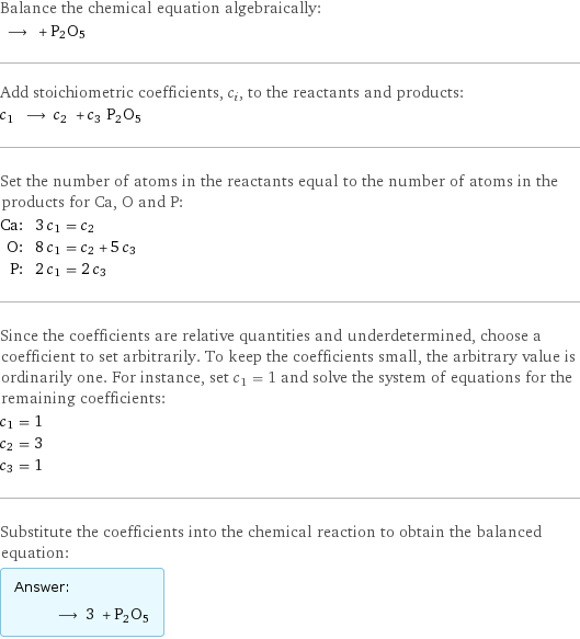 Balance the chemical equation algebraically:  ⟶ + P2O5 Add stoichiometric coefficients, c_i, to the reactants and products: c_1 ⟶ c_2 + c_3 P2O5 Set the number of atoms in the reactants equal to the number of atoms in the products for Ca, O and P: Ca: | 3 c_1 = c_2 O: | 8 c_1 = c_2 + 5 c_3 P: | 2 c_1 = 2 c_3 Since the coefficients are relative quantities and underdetermined, choose a coefficient to set arbitrarily. To keep the coefficients small, the arbitrary value is ordinarily one. For instance, set c_1 = 1 and solve the system of equations for the remaining coefficients: c_1 = 1 c_2 = 3 c_3 = 1 Substitute the coefficients into the chemical reaction to obtain the balanced equation: Answer: |   | ⟶ 3 + P2O5