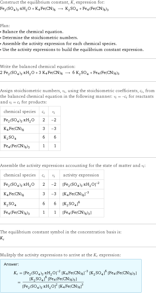 Construct the equilibrium constant, K, expression for: Fe_2(SO_4)_3·xH_2O + K4Fe(CN)6 ⟶ K_2SO_4 + Fe4(Fe(CN)6)3 Plan: • Balance the chemical equation. • Determine the stoichiometric numbers. • Assemble the activity expression for each chemical species. • Use the activity expressions to build the equilibrium constant expression. Write the balanced chemical equation: 2 Fe_2(SO_4)_3·xH_2O + 3 K4Fe(CN)6 ⟶ 6 K_2SO_4 + Fe4(Fe(CN)6)3 Assign stoichiometric numbers, ν_i, using the stoichiometric coefficients, c_i, from the balanced chemical equation in the following manner: ν_i = -c_i for reactants and ν_i = c_i for products: chemical species | c_i | ν_i Fe_2(SO_4)_3·xH_2O | 2 | -2 K4Fe(CN)6 | 3 | -3 K_2SO_4 | 6 | 6 Fe4(Fe(CN)6)3 | 1 | 1 Assemble the activity expressions accounting for the state of matter and ν_i: chemical species | c_i | ν_i | activity expression Fe_2(SO_4)_3·xH_2O | 2 | -2 | ([Fe2(SO4)3·xH2O])^(-2) K4Fe(CN)6 | 3 | -3 | ([K4Fe(CN)6])^(-3) K_2SO_4 | 6 | 6 | ([K2SO4])^6 Fe4(Fe(CN)6)3 | 1 | 1 | [Fe4(Fe(CN)6)3] The equilibrium constant symbol in the concentration basis is: K_c Mulitply the activity expressions to arrive at the K_c expression: Answer: |   | K_c = ([Fe2(SO4)3·xH2O])^(-2) ([K4Fe(CN)6])^(-3) ([K2SO4])^6 [Fe4(Fe(CN)6)3] = (([K2SO4])^6 [Fe4(Fe(CN)6)3])/(([Fe2(SO4)3·xH2O])^2 ([K4Fe(CN)6])^3)