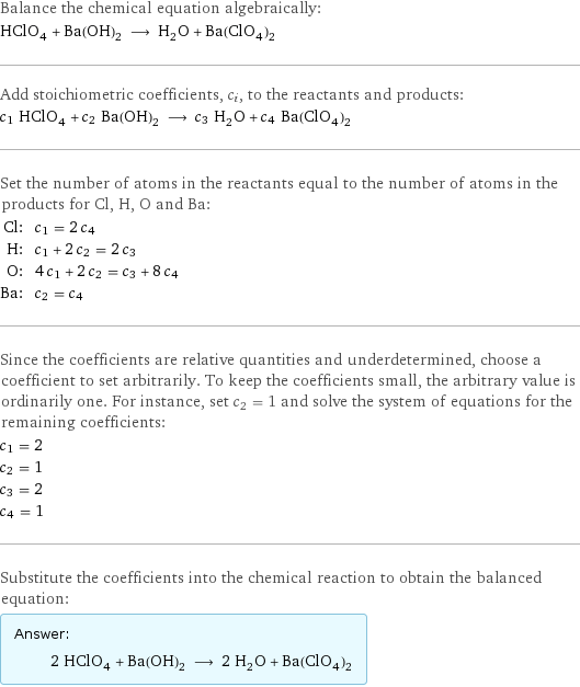 Balance the chemical equation algebraically: HClO_4 + Ba(OH)_2 ⟶ H_2O + Ba(ClO_4)_2 Add stoichiometric coefficients, c_i, to the reactants and products: c_1 HClO_4 + c_2 Ba(OH)_2 ⟶ c_3 H_2O + c_4 Ba(ClO_4)_2 Set the number of atoms in the reactants equal to the number of atoms in the products for Cl, H, O and Ba: Cl: | c_1 = 2 c_4 H: | c_1 + 2 c_2 = 2 c_3 O: | 4 c_1 + 2 c_2 = c_3 + 8 c_4 Ba: | c_2 = c_4 Since the coefficients are relative quantities and underdetermined, choose a coefficient to set arbitrarily. To keep the coefficients small, the arbitrary value is ordinarily one. For instance, set c_2 = 1 and solve the system of equations for the remaining coefficients: c_1 = 2 c_2 = 1 c_3 = 2 c_4 = 1 Substitute the coefficients into the chemical reaction to obtain the balanced equation: Answer: |   | 2 HClO_4 + Ba(OH)_2 ⟶ 2 H_2O + Ba(ClO_4)_2