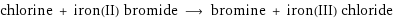 chlorine + iron(II) bromide ⟶ bromine + iron(III) chloride