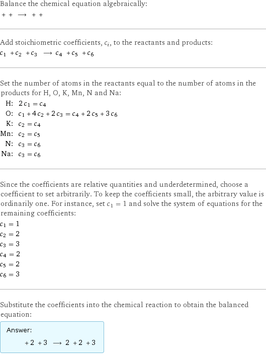 Balance the chemical equation algebraically:  + + ⟶ + +  Add stoichiometric coefficients, c_i, to the reactants and products: c_1 + c_2 + c_3 ⟶ c_4 + c_5 + c_6  Set the number of atoms in the reactants equal to the number of atoms in the products for H, O, K, Mn, N and Na: H: | 2 c_1 = c_4 O: | c_1 + 4 c_2 + 2 c_3 = c_4 + 2 c_5 + 3 c_6 K: | c_2 = c_4 Mn: | c_2 = c_5 N: | c_3 = c_6 Na: | c_3 = c_6 Since the coefficients are relative quantities and underdetermined, choose a coefficient to set arbitrarily. To keep the coefficients small, the arbitrary value is ordinarily one. For instance, set c_1 = 1 and solve the system of equations for the remaining coefficients: c_1 = 1 c_2 = 2 c_3 = 3 c_4 = 2 c_5 = 2 c_6 = 3 Substitute the coefficients into the chemical reaction to obtain the balanced equation: Answer: |   | + 2 + 3 ⟶ 2 + 2 + 3 