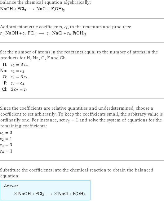 Balance the chemical equation algebraically: NaOH + FCl3 ⟶ NaCl + F(OH)3 Add stoichiometric coefficients, c_i, to the reactants and products: c_1 NaOH + c_2 FCl3 ⟶ c_3 NaCl + c_4 F(OH)3 Set the number of atoms in the reactants equal to the number of atoms in the products for H, Na, O, F and Cl: H: | c_1 = 3 c_4 Na: | c_1 = c_3 O: | c_1 = 3 c_4 F: | c_2 = c_4 Cl: | 3 c_2 = c_3 Since the coefficients are relative quantities and underdetermined, choose a coefficient to set arbitrarily. To keep the coefficients small, the arbitrary value is ordinarily one. For instance, set c_2 = 1 and solve the system of equations for the remaining coefficients: c_1 = 3 c_2 = 1 c_3 = 3 c_4 = 1 Substitute the coefficients into the chemical reaction to obtain the balanced equation: Answer: |   | 3 NaOH + FCl3 ⟶ 3 NaCl + F(OH)3