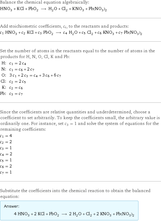 Balance the chemical equation algebraically: HNO_3 + KCl + PbO_2 ⟶ H_2O + Cl_2 + KNO_3 + Pb(NO_3)_2 Add stoichiometric coefficients, c_i, to the reactants and products: c_1 HNO_3 + c_2 KCl + c_3 PbO_2 ⟶ c_4 H_2O + c_5 Cl_2 + c_6 KNO_3 + c_7 Pb(NO_3)_2 Set the number of atoms in the reactants equal to the number of atoms in the products for H, N, O, Cl, K and Pb: H: | c_1 = 2 c_4 N: | c_1 = c_6 + 2 c_7 O: | 3 c_1 + 2 c_3 = c_4 + 3 c_6 + 6 c_7 Cl: | c_2 = 2 c_5 K: | c_2 = c_6 Pb: | c_3 = c_7 Since the coefficients are relative quantities and underdetermined, choose a coefficient to set arbitrarily. To keep the coefficients small, the arbitrary value is ordinarily one. For instance, set c_3 = 1 and solve the system of equations for the remaining coefficients: c_1 = 4 c_2 = 2 c_3 = 1 c_4 = 2 c_5 = 1 c_6 = 2 c_7 = 1 Substitute the coefficients into the chemical reaction to obtain the balanced equation: Answer: |   | 4 HNO_3 + 2 KCl + PbO_2 ⟶ 2 H_2O + Cl_2 + 2 KNO_3 + Pb(NO_3)_2