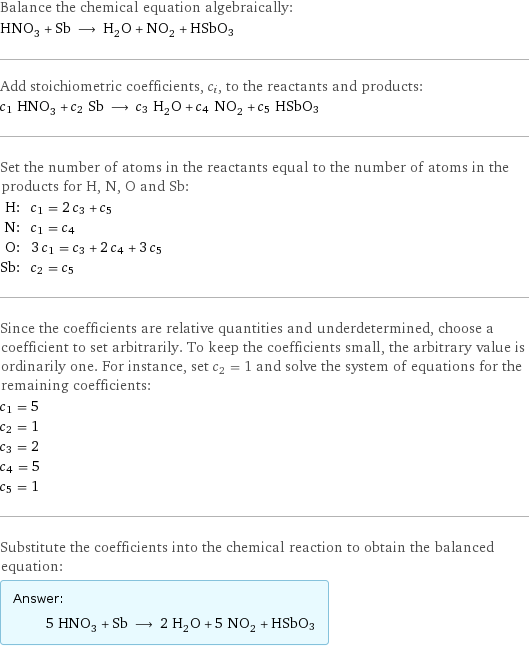 Balance the chemical equation algebraically: HNO_3 + Sb ⟶ H_2O + NO_2 + HSbO3 Add stoichiometric coefficients, c_i, to the reactants and products: c_1 HNO_3 + c_2 Sb ⟶ c_3 H_2O + c_4 NO_2 + c_5 HSbO3 Set the number of atoms in the reactants equal to the number of atoms in the products for H, N, O and Sb: H: | c_1 = 2 c_3 + c_5 N: | c_1 = c_4 O: | 3 c_1 = c_3 + 2 c_4 + 3 c_5 Sb: | c_2 = c_5 Since the coefficients are relative quantities and underdetermined, choose a coefficient to set arbitrarily. To keep the coefficients small, the arbitrary value is ordinarily one. For instance, set c_2 = 1 and solve the system of equations for the remaining coefficients: c_1 = 5 c_2 = 1 c_3 = 2 c_4 = 5 c_5 = 1 Substitute the coefficients into the chemical reaction to obtain the balanced equation: Answer: |   | 5 HNO_3 + Sb ⟶ 2 H_2O + 5 NO_2 + HSbO3