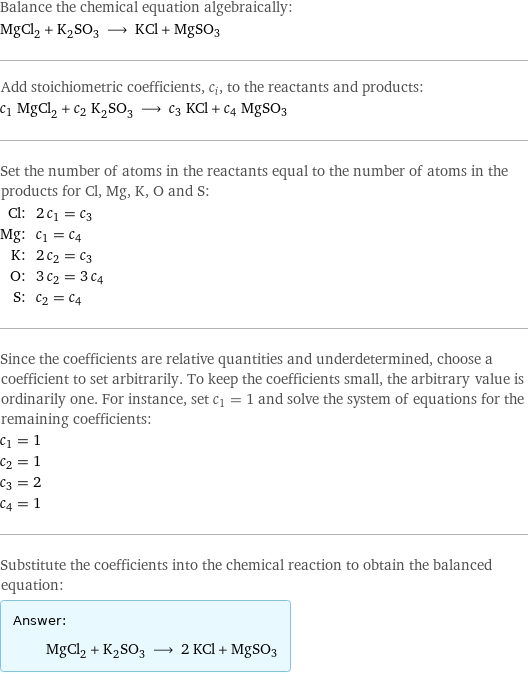 Balance the chemical equation algebraically: MgCl_2 + K_2SO_3 ⟶ KCl + MgSO3 Add stoichiometric coefficients, c_i, to the reactants and products: c_1 MgCl_2 + c_2 K_2SO_3 ⟶ c_3 KCl + c_4 MgSO3 Set the number of atoms in the reactants equal to the number of atoms in the products for Cl, Mg, K, O and S: Cl: | 2 c_1 = c_3 Mg: | c_1 = c_4 K: | 2 c_2 = c_3 O: | 3 c_2 = 3 c_4 S: | c_2 = c_4 Since the coefficients are relative quantities and underdetermined, choose a coefficient to set arbitrarily. To keep the coefficients small, the arbitrary value is ordinarily one. For instance, set c_1 = 1 and solve the system of equations for the remaining coefficients: c_1 = 1 c_2 = 1 c_3 = 2 c_4 = 1 Substitute the coefficients into the chemical reaction to obtain the balanced equation: Answer: |   | MgCl_2 + K_2SO_3 ⟶ 2 KCl + MgSO3