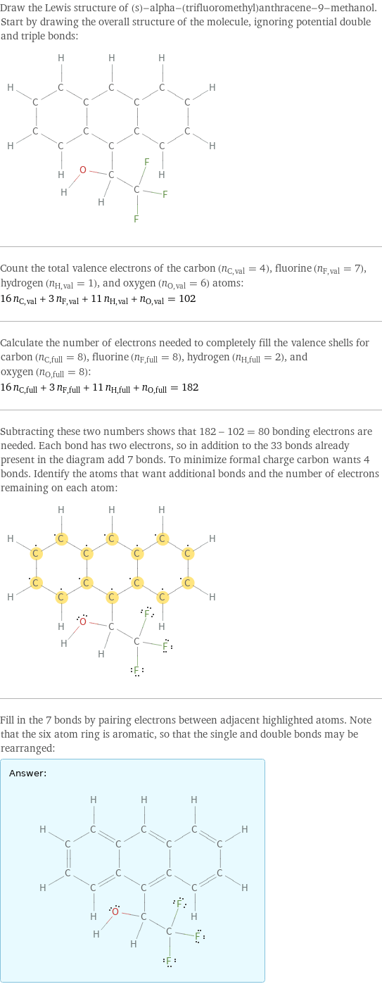 Draw the Lewis structure of (s)-alpha-(trifluoromethyl)anthracene-9-methanol. Start by drawing the overall structure of the molecule, ignoring potential double and triple bonds:  Count the total valence electrons of the carbon (n_C, val = 4), fluorine (n_F, val = 7), hydrogen (n_H, val = 1), and oxygen (n_O, val = 6) atoms: 16 n_C, val + 3 n_F, val + 11 n_H, val + n_O, val = 102 Calculate the number of electrons needed to completely fill the valence shells for carbon (n_C, full = 8), fluorine (n_F, full = 8), hydrogen (n_H, full = 2), and oxygen (n_O, full = 8): 16 n_C, full + 3 n_F, full + 11 n_H, full + n_O, full = 182 Subtracting these two numbers shows that 182 - 102 = 80 bonding electrons are needed. Each bond has two electrons, so in addition to the 33 bonds already present in the diagram add 7 bonds. To minimize formal charge carbon wants 4 bonds. Identify the atoms that want additional bonds and the number of electrons remaining on each atom:  Fill in the 7 bonds by pairing electrons between adjacent highlighted atoms. Note that the six atom ring is aromatic, so that the single and double bonds may be rearranged: Answer: |   | 