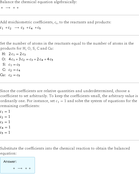 Balance the chemical equation algebraically:  + ⟶ + +  Add stoichiometric coefficients, c_i, to the reactants and products: c_1 + c_2 ⟶ c_3 + c_4 + c_5  Set the number of atoms in the reactants equal to the number of atoms in the products for H, O, S, C and Cu: H: | 2 c_1 = 2 c_3 O: | 4 c_1 + 3 c_2 = c_3 + 2 c_4 + 4 c_5 S: | c_1 = c_5 C: | c_2 = c_4 Cu: | c_2 = c_5 Since the coefficients are relative quantities and underdetermined, choose a coefficient to set arbitrarily. To keep the coefficients small, the arbitrary value is ordinarily one. For instance, set c_1 = 1 and solve the system of equations for the remaining coefficients: c_1 = 1 c_2 = 1 c_3 = 1 c_4 = 1 c_5 = 1 Substitute the coefficients into the chemical reaction to obtain the balanced equation: Answer: |   | + ⟶ + + 