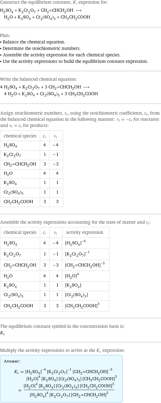 Construct the equilibrium constant, K, expression for: H_2SO_4 + K_2Cr_2O_7 + CH_2=CHCH_2OH ⟶ H_2O + K_2SO_4 + Cr_2(SO_4)_3 + CH_3CH_2COOH Plan: • Balance the chemical equation. • Determine the stoichiometric numbers. • Assemble the activity expression for each chemical species. • Use the activity expressions to build the equilibrium constant expression. Write the balanced chemical equation: 4 H_2SO_4 + K_2Cr_2O_7 + 3 CH_2=CHCH_2OH ⟶ 4 H_2O + K_2SO_4 + Cr_2(SO_4)_3 + 3 CH_3CH_2COOH Assign stoichiometric numbers, ν_i, using the stoichiometric coefficients, c_i, from the balanced chemical equation in the following manner: ν_i = -c_i for reactants and ν_i = c_i for products: chemical species | c_i | ν_i H_2SO_4 | 4 | -4 K_2Cr_2O_7 | 1 | -1 CH_2=CHCH_2OH | 3 | -3 H_2O | 4 | 4 K_2SO_4 | 1 | 1 Cr_2(SO_4)_3 | 1 | 1 CH_3CH_2COOH | 3 | 3 Assemble the activity expressions accounting for the state of matter and ν_i: chemical species | c_i | ν_i | activity expression H_2SO_4 | 4 | -4 | ([H2SO4])^(-4) K_2Cr_2O_7 | 1 | -1 | ([K2Cr2O7])^(-1) CH_2=CHCH_2OH | 3 | -3 | ([CH2=CHCH2OH])^(-3) H_2O | 4 | 4 | ([H2O])^4 K_2SO_4 | 1 | 1 | [K2SO4] Cr_2(SO_4)_3 | 1 | 1 | [Cr2(SO4)3] CH_3CH_2COOH | 3 | 3 | ([CH3CH2COOH])^3 The equilibrium constant symbol in the concentration basis is: K_c Mulitply the activity expressions to arrive at the K_c expression: Answer: |   | K_c = ([H2SO4])^(-4) ([K2Cr2O7])^(-1) ([CH2=CHCH2OH])^(-3) ([H2O])^4 [K2SO4] [Cr2(SO4)3] ([CH3CH2COOH])^3 = (([H2O])^4 [K2SO4] [Cr2(SO4)3] ([CH3CH2COOH])^3)/(([H2SO4])^4 [K2Cr2O7] ([CH2=CHCH2OH])^3)