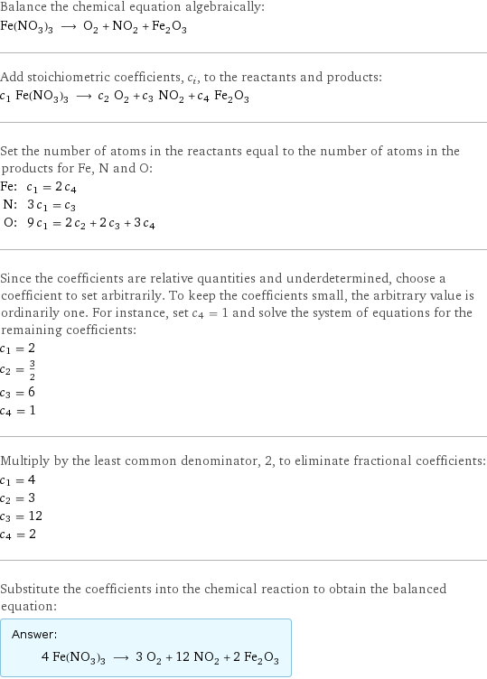 Balance the chemical equation algebraically: Fe(NO_3)_3 ⟶ O_2 + NO_2 + Fe_2O_3 Add stoichiometric coefficients, c_i, to the reactants and products: c_1 Fe(NO_3)_3 ⟶ c_2 O_2 + c_3 NO_2 + c_4 Fe_2O_3 Set the number of atoms in the reactants equal to the number of atoms in the products for Fe, N and O: Fe: | c_1 = 2 c_4 N: | 3 c_1 = c_3 O: | 9 c_1 = 2 c_2 + 2 c_3 + 3 c_4 Since the coefficients are relative quantities and underdetermined, choose a coefficient to set arbitrarily. To keep the coefficients small, the arbitrary value is ordinarily one. For instance, set c_4 = 1 and solve the system of equations for the remaining coefficients: c_1 = 2 c_2 = 3/2 c_3 = 6 c_4 = 1 Multiply by the least common denominator, 2, to eliminate fractional coefficients: c_1 = 4 c_2 = 3 c_3 = 12 c_4 = 2 Substitute the coefficients into the chemical reaction to obtain the balanced equation: Answer: |   | 4 Fe(NO_3)_3 ⟶ 3 O_2 + 12 NO_2 + 2 Fe_2O_3