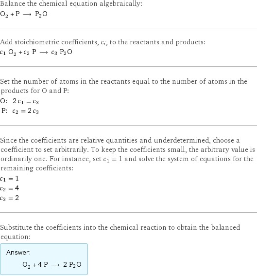 Balance the chemical equation algebraically: O_2 + P ⟶ P2O Add stoichiometric coefficients, c_i, to the reactants and products: c_1 O_2 + c_2 P ⟶ c_3 P2O Set the number of atoms in the reactants equal to the number of atoms in the products for O and P: O: | 2 c_1 = c_3 P: | c_2 = 2 c_3 Since the coefficients are relative quantities and underdetermined, choose a coefficient to set arbitrarily. To keep the coefficients small, the arbitrary value is ordinarily one. For instance, set c_1 = 1 and solve the system of equations for the remaining coefficients: c_1 = 1 c_2 = 4 c_3 = 2 Substitute the coefficients into the chemical reaction to obtain the balanced equation: Answer: |   | O_2 + 4 P ⟶ 2 P2O