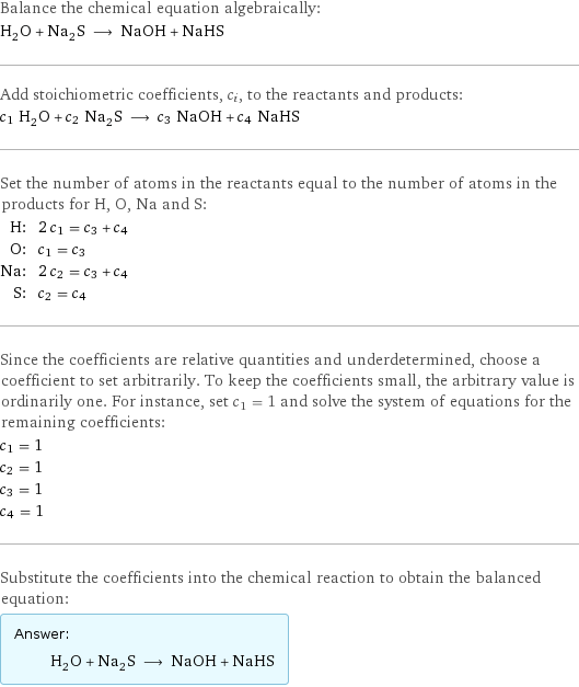 Balance the chemical equation algebraically: H_2O + Na_2S ⟶ NaOH + NaHS Add stoichiometric coefficients, c_i, to the reactants and products: c_1 H_2O + c_2 Na_2S ⟶ c_3 NaOH + c_4 NaHS Set the number of atoms in the reactants equal to the number of atoms in the products for H, O, Na and S: H: | 2 c_1 = c_3 + c_4 O: | c_1 = c_3 Na: | 2 c_2 = c_3 + c_4 S: | c_2 = c_4 Since the coefficients are relative quantities and underdetermined, choose a coefficient to set arbitrarily. To keep the coefficients small, the arbitrary value is ordinarily one. For instance, set c_1 = 1 and solve the system of equations for the remaining coefficients: c_1 = 1 c_2 = 1 c_3 = 1 c_4 = 1 Substitute the coefficients into the chemical reaction to obtain the balanced equation: Answer: |   | H_2O + Na_2S ⟶ NaOH + NaHS