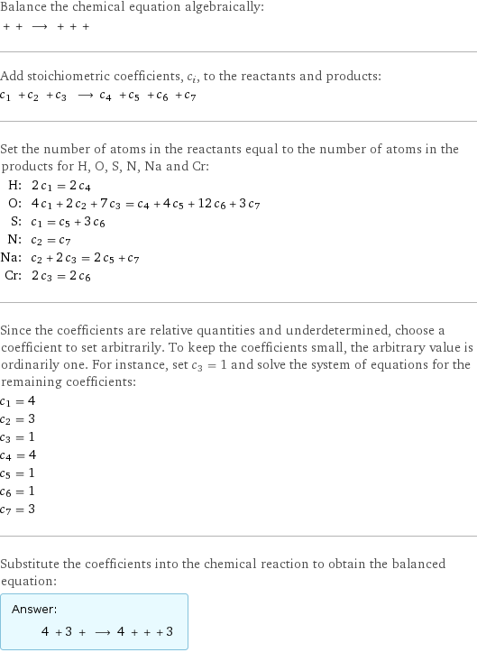 Balance the chemical equation algebraically:  + + ⟶ + + +  Add stoichiometric coefficients, c_i, to the reactants and products: c_1 + c_2 + c_3 ⟶ c_4 + c_5 + c_6 + c_7  Set the number of atoms in the reactants equal to the number of atoms in the products for H, O, S, N, Na and Cr: H: | 2 c_1 = 2 c_4 O: | 4 c_1 + 2 c_2 + 7 c_3 = c_4 + 4 c_5 + 12 c_6 + 3 c_7 S: | c_1 = c_5 + 3 c_6 N: | c_2 = c_7 Na: | c_2 + 2 c_3 = 2 c_5 + c_7 Cr: | 2 c_3 = 2 c_6 Since the coefficients are relative quantities and underdetermined, choose a coefficient to set arbitrarily. To keep the coefficients small, the arbitrary value is ordinarily one. For instance, set c_3 = 1 and solve the system of equations for the remaining coefficients: c_1 = 4 c_2 = 3 c_3 = 1 c_4 = 4 c_5 = 1 c_6 = 1 c_7 = 3 Substitute the coefficients into the chemical reaction to obtain the balanced equation: Answer: |   | 4 + 3 + ⟶ 4 + + + 3 