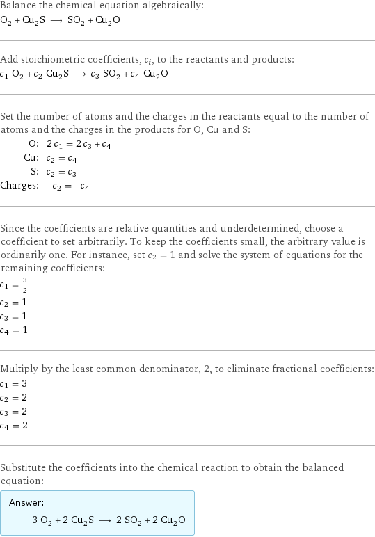 Balance the chemical equation algebraically: O_2 + Cu_2S ⟶ SO_2 + Cu_2O Add stoichiometric coefficients, c_i, to the reactants and products: c_1 O_2 + c_2 Cu_2S ⟶ c_3 SO_2 + c_4 Cu_2O Set the number of atoms and the charges in the reactants equal to the number of atoms and the charges in the products for O, Cu and S: O: | 2 c_1 = 2 c_3 + c_4 Cu: | c_2 = c_4 S: | c_2 = c_3 Charges: | -c_2 = -c_4 Since the coefficients are relative quantities and underdetermined, choose a coefficient to set arbitrarily. To keep the coefficients small, the arbitrary value is ordinarily one. For instance, set c_2 = 1 and solve the system of equations for the remaining coefficients: c_1 = 3/2 c_2 = 1 c_3 = 1 c_4 = 1 Multiply by the least common denominator, 2, to eliminate fractional coefficients: c_1 = 3 c_2 = 2 c_3 = 2 c_4 = 2 Substitute the coefficients into the chemical reaction to obtain the balanced equation: Answer: |   | 3 O_2 + 2 Cu_2S ⟶ 2 SO_2 + 2 Cu_2O