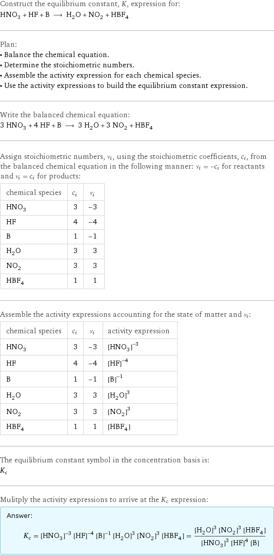 Construct the equilibrium constant, K, expression for: HNO_3 + HF + B ⟶ H_2O + NO_2 + HBF_4 Plan: • Balance the chemical equation. • Determine the stoichiometric numbers. • Assemble the activity expression for each chemical species. • Use the activity expressions to build the equilibrium constant expression. Write the balanced chemical equation: 3 HNO_3 + 4 HF + B ⟶ 3 H_2O + 3 NO_2 + HBF_4 Assign stoichiometric numbers, ν_i, using the stoichiometric coefficients, c_i, from the balanced chemical equation in the following manner: ν_i = -c_i for reactants and ν_i = c_i for products: chemical species | c_i | ν_i HNO_3 | 3 | -3 HF | 4 | -4 B | 1 | -1 H_2O | 3 | 3 NO_2 | 3 | 3 HBF_4 | 1 | 1 Assemble the activity expressions accounting for the state of matter and ν_i: chemical species | c_i | ν_i | activity expression HNO_3 | 3 | -3 | ([HNO3])^(-3) HF | 4 | -4 | ([HF])^(-4) B | 1 | -1 | ([B])^(-1) H_2O | 3 | 3 | ([H2O])^3 NO_2 | 3 | 3 | ([NO2])^3 HBF_4 | 1 | 1 | [HBF4] The equilibrium constant symbol in the concentration basis is: K_c Mulitply the activity expressions to arrive at the K_c expression: Answer: |   | K_c = ([HNO3])^(-3) ([HF])^(-4) ([B])^(-1) ([H2O])^3 ([NO2])^3 [HBF4] = (([H2O])^3 ([NO2])^3 [HBF4])/(([HNO3])^3 ([HF])^4 [B])