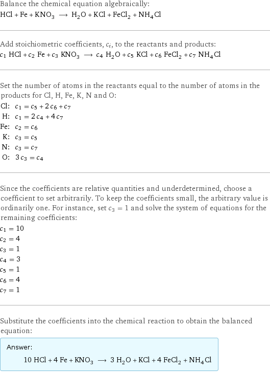 Balance the chemical equation algebraically: HCl + Fe + KNO_3 ⟶ H_2O + KCl + FeCl_2 + NH_4Cl Add stoichiometric coefficients, c_i, to the reactants and products: c_1 HCl + c_2 Fe + c_3 KNO_3 ⟶ c_4 H_2O + c_5 KCl + c_6 FeCl_2 + c_7 NH_4Cl Set the number of atoms in the reactants equal to the number of atoms in the products for Cl, H, Fe, K, N and O: Cl: | c_1 = c_5 + 2 c_6 + c_7 H: | c_1 = 2 c_4 + 4 c_7 Fe: | c_2 = c_6 K: | c_3 = c_5 N: | c_3 = c_7 O: | 3 c_3 = c_4 Since the coefficients are relative quantities and underdetermined, choose a coefficient to set arbitrarily. To keep the coefficients small, the arbitrary value is ordinarily one. For instance, set c_3 = 1 and solve the system of equations for the remaining coefficients: c_1 = 10 c_2 = 4 c_3 = 1 c_4 = 3 c_5 = 1 c_6 = 4 c_7 = 1 Substitute the coefficients into the chemical reaction to obtain the balanced equation: Answer: |   | 10 HCl + 4 Fe + KNO_3 ⟶ 3 H_2O + KCl + 4 FeCl_2 + NH_4Cl