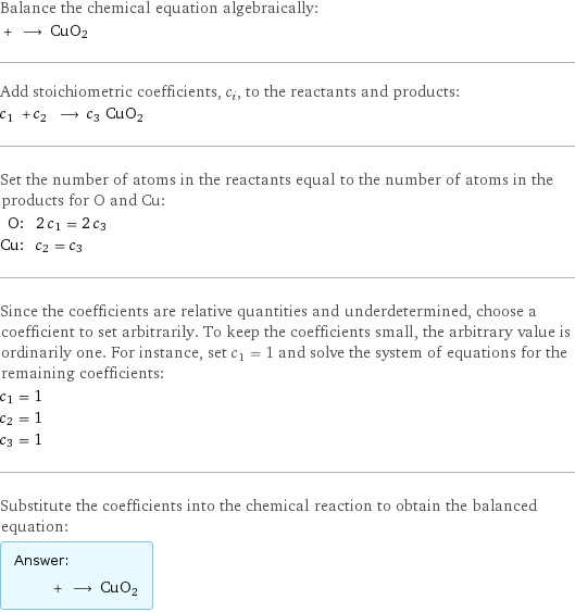 Balance the chemical equation algebraically:  + ⟶ CuO2 Add stoichiometric coefficients, c_i, to the reactants and products: c_1 + c_2 ⟶ c_3 CuO2 Set the number of atoms in the reactants equal to the number of atoms in the products for O and Cu: O: | 2 c_1 = 2 c_3 Cu: | c_2 = c_3 Since the coefficients are relative quantities and underdetermined, choose a coefficient to set arbitrarily. To keep the coefficients small, the arbitrary value is ordinarily one. For instance, set c_1 = 1 and solve the system of equations for the remaining coefficients: c_1 = 1 c_2 = 1 c_3 = 1 Substitute the coefficients into the chemical reaction to obtain the balanced equation: Answer: |   | + ⟶ CuO2