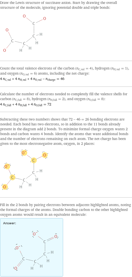 Draw the Lewis structure of succinate anion. Start by drawing the overall structure of the molecule, ignoring potential double and triple bonds:  Count the total valence electrons of the carbon (n_C, val = 4), hydrogen (n_H, val = 1), and oxygen (n_O, val = 6) atoms, including the net charge: 4 n_C, val + 4 n_H, val + 4 n_O, val - n_charge = 46 Calculate the number of electrons needed to completely fill the valence shells for carbon (n_C, full = 8), hydrogen (n_H, full = 2), and oxygen (n_O, full = 8): 4 n_C, full + 4 n_H, full + 4 n_O, full = 72 Subtracting these two numbers shows that 72 - 46 = 26 bonding electrons are needed. Each bond has two electrons, so in addition to the 11 bonds already present in the diagram add 2 bonds. To minimize formal charge oxygen wants 2 bonds and carbon wants 4 bonds. Identify the atoms that want additional bonds and the number of electrons remaining on each atom. The net charge has been given to the most electronegative atom, oxygen, in 2 places:  Fill in the 2 bonds by pairing electrons between adjacent highlighted atoms, noting the formal charges of the atoms. Double bonding carbon to the other highlighted oxygen atoms would result in an equivalent molecule: Answer: |   | 