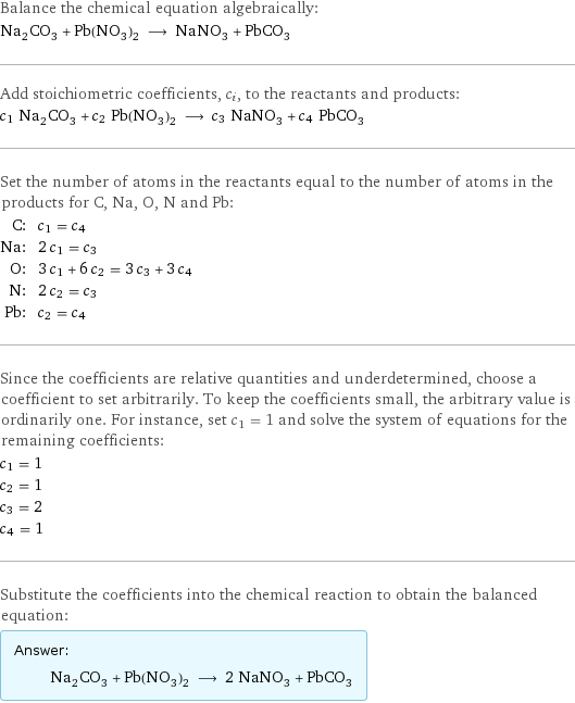 Balance the chemical equation algebraically: Na_2CO_3 + Pb(NO_3)_2 ⟶ NaNO_3 + PbCO_3 Add stoichiometric coefficients, c_i, to the reactants and products: c_1 Na_2CO_3 + c_2 Pb(NO_3)_2 ⟶ c_3 NaNO_3 + c_4 PbCO_3 Set the number of atoms in the reactants equal to the number of atoms in the products for C, Na, O, N and Pb: C: | c_1 = c_4 Na: | 2 c_1 = c_3 O: | 3 c_1 + 6 c_2 = 3 c_3 + 3 c_4 N: | 2 c_2 = c_3 Pb: | c_2 = c_4 Since the coefficients are relative quantities and underdetermined, choose a coefficient to set arbitrarily. To keep the coefficients small, the arbitrary value is ordinarily one. For instance, set c_1 = 1 and solve the system of equations for the remaining coefficients: c_1 = 1 c_2 = 1 c_3 = 2 c_4 = 1 Substitute the coefficients into the chemical reaction to obtain the balanced equation: Answer: |   | Na_2CO_3 + Pb(NO_3)_2 ⟶ 2 NaNO_3 + PbCO_3