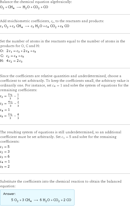 Balance the chemical equation algebraically: O_2 + CH_4 ⟶ H_2O + CO_2 + CO Add stoichiometric coefficients, c_i, to the reactants and products: c_1 O_2 + c_2 CH_4 ⟶ c_3 H_2O + c_4 CO_2 + c_5 CO Set the number of atoms in the reactants equal to the number of atoms in the products for O, C and H: O: | 2 c_1 = c_3 + 2 c_4 + c_5 C: | c_2 = c_4 + c_5 H: | 4 c_2 = 2 c_3 Since the coefficients are relative quantities and underdetermined, choose a coefficient to set arbitrarily. To keep the coefficients small, the arbitrary value is ordinarily one. For instance, set c_4 = 1 and solve the system of equations for the remaining coefficients: c_2 = (2 c_1)/3 - 1/3 c_3 = (4 c_1)/3 - 2/3 c_4 = 1 c_5 = (2 c_1)/3 - 4/3 The resulting system of equations is still underdetermined, so an additional coefficient must be set arbitrarily. Set c_1 = 5 and solve for the remaining coefficients: c_1 = 5 c_2 = 3 c_3 = 6 c_4 = 1 c_5 = 2 Substitute the coefficients into the chemical reaction to obtain the balanced equation: Answer: |   | 5 O_2 + 3 CH_4 ⟶ 6 H_2O + CO_2 + 2 CO