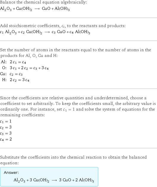 Balance the chemical equation algebraically: Al_2O_3 + Cu(OH)_2 ⟶ CuO + Al(OH)_3 Add stoichiometric coefficients, c_i, to the reactants and products: c_1 Al_2O_3 + c_2 Cu(OH)_2 ⟶ c_3 CuO + c_4 Al(OH)_3 Set the number of atoms in the reactants equal to the number of atoms in the products for Al, O, Cu and H: Al: | 2 c_1 = c_4 O: | 3 c_1 + 2 c_2 = c_3 + 3 c_4 Cu: | c_2 = c_3 H: | 2 c_2 = 3 c_4 Since the coefficients are relative quantities and underdetermined, choose a coefficient to set arbitrarily. To keep the coefficients small, the arbitrary value is ordinarily one. For instance, set c_1 = 1 and solve the system of equations for the remaining coefficients: c_1 = 1 c_2 = 3 c_3 = 3 c_4 = 2 Substitute the coefficients into the chemical reaction to obtain the balanced equation: Answer: |   | Al_2O_3 + 3 Cu(OH)_2 ⟶ 3 CuO + 2 Al(OH)_3