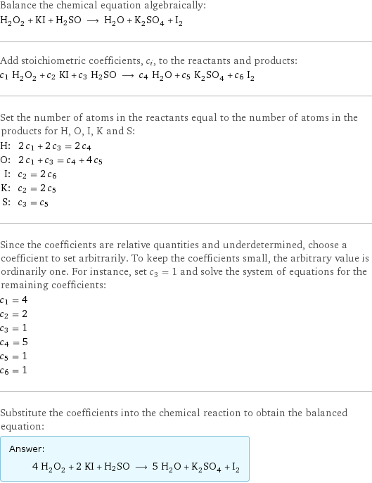 Balance the chemical equation algebraically: H_2O_2 + KI + H2SO ⟶ H_2O + K_2SO_4 + I_2 Add stoichiometric coefficients, c_i, to the reactants and products: c_1 H_2O_2 + c_2 KI + c_3 H2SO ⟶ c_4 H_2O + c_5 K_2SO_4 + c_6 I_2 Set the number of atoms in the reactants equal to the number of atoms in the products for H, O, I, K and S: H: | 2 c_1 + 2 c_3 = 2 c_4 O: | 2 c_1 + c_3 = c_4 + 4 c_5 I: | c_2 = 2 c_6 K: | c_2 = 2 c_5 S: | c_3 = c_5 Since the coefficients are relative quantities and underdetermined, choose a coefficient to set arbitrarily. To keep the coefficients small, the arbitrary value is ordinarily one. For instance, set c_3 = 1 and solve the system of equations for the remaining coefficients: c_1 = 4 c_2 = 2 c_3 = 1 c_4 = 5 c_5 = 1 c_6 = 1 Substitute the coefficients into the chemical reaction to obtain the balanced equation: Answer: |   | 4 H_2O_2 + 2 KI + H2SO ⟶ 5 H_2O + K_2SO_4 + I_2