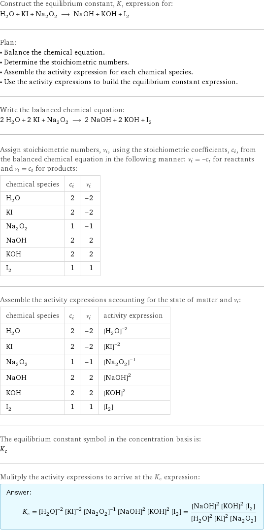 Construct the equilibrium constant, K, expression for: H_2O + KI + Na_2O_2 ⟶ NaOH + KOH + I_2 Plan: • Balance the chemical equation. • Determine the stoichiometric numbers. • Assemble the activity expression for each chemical species. • Use the activity expressions to build the equilibrium constant expression. Write the balanced chemical equation: 2 H_2O + 2 KI + Na_2O_2 ⟶ 2 NaOH + 2 KOH + I_2 Assign stoichiometric numbers, ν_i, using the stoichiometric coefficients, c_i, from the balanced chemical equation in the following manner: ν_i = -c_i for reactants and ν_i = c_i for products: chemical species | c_i | ν_i H_2O | 2 | -2 KI | 2 | -2 Na_2O_2 | 1 | -1 NaOH | 2 | 2 KOH | 2 | 2 I_2 | 1 | 1 Assemble the activity expressions accounting for the state of matter and ν_i: chemical species | c_i | ν_i | activity expression H_2O | 2 | -2 | ([H2O])^(-2) KI | 2 | -2 | ([KI])^(-2) Na_2O_2 | 1 | -1 | ([Na2O2])^(-1) NaOH | 2 | 2 | ([NaOH])^2 KOH | 2 | 2 | ([KOH])^2 I_2 | 1 | 1 | [I2] The equilibrium constant symbol in the concentration basis is: K_c Mulitply the activity expressions to arrive at the K_c expression: Answer: |   | K_c = ([H2O])^(-2) ([KI])^(-2) ([Na2O2])^(-1) ([NaOH])^2 ([KOH])^2 [I2] = (([NaOH])^2 ([KOH])^2 [I2])/(([H2O])^2 ([KI])^2 [Na2O2])