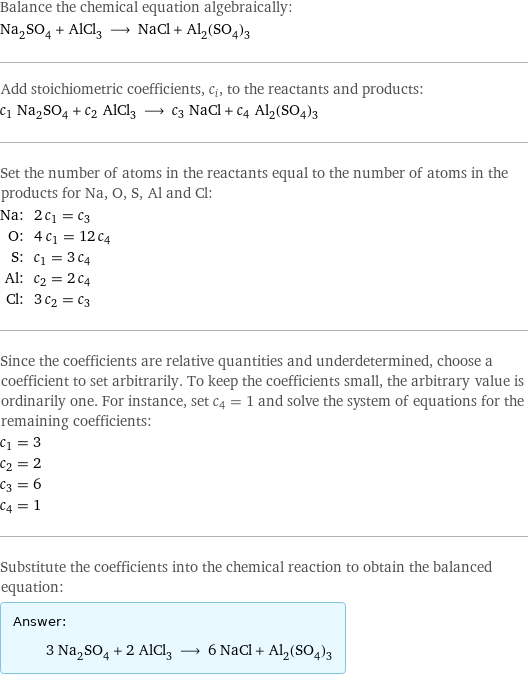 Balance the chemical equation algebraically: Na_2SO_4 + AlCl_3 ⟶ NaCl + Al_2(SO_4)_3 Add stoichiometric coefficients, c_i, to the reactants and products: c_1 Na_2SO_4 + c_2 AlCl_3 ⟶ c_3 NaCl + c_4 Al_2(SO_4)_3 Set the number of atoms in the reactants equal to the number of atoms in the products for Na, O, S, Al and Cl: Na: | 2 c_1 = c_3 O: | 4 c_1 = 12 c_4 S: | c_1 = 3 c_4 Al: | c_2 = 2 c_4 Cl: | 3 c_2 = c_3 Since the coefficients are relative quantities and underdetermined, choose a coefficient to set arbitrarily. To keep the coefficients small, the arbitrary value is ordinarily one. For instance, set c_4 = 1 and solve the system of equations for the remaining coefficients: c_1 = 3 c_2 = 2 c_3 = 6 c_4 = 1 Substitute the coefficients into the chemical reaction to obtain the balanced equation: Answer: |   | 3 Na_2SO_4 + 2 AlCl_3 ⟶ 6 NaCl + Al_2(SO_4)_3