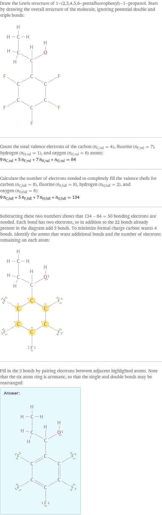 Draw the Lewis structure of 1-(2, 3, 4, 5, 6-pentafluorophenyl)-1-propanol. Start by drawing the overall structure of the molecule, ignoring potential double and triple bonds:  Count the total valence electrons of the carbon (n_C, val = 4), fluorine (n_F, val = 7), hydrogen (n_H, val = 1), and oxygen (n_O, val = 6) atoms: 9 n_C, val + 5 n_F, val + 7 n_H, val + n_O, val = 84 Calculate the number of electrons needed to completely fill the valence shells for carbon (n_C, full = 8), fluorine (n_F, full = 8), hydrogen (n_H, full = 2), and oxygen (n_O, full = 8): 9 n_C, full + 5 n_F, full + 7 n_H, full + n_O, full = 134 Subtracting these two numbers shows that 134 - 84 = 50 bonding electrons are needed. Each bond has two electrons, so in addition to the 22 bonds already present in the diagram add 3 bonds. To minimize formal charge carbon wants 4 bonds. Identify the atoms that want additional bonds and the number of electrons remaining on each atom:  Fill in the 3 bonds by pairing electrons between adjacent highlighted atoms. Note that the six atom ring is aromatic, so that the single and double bonds may be rearranged: Answer: |   | 