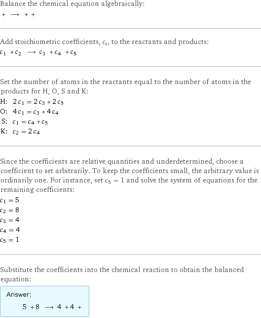 Balance the chemical equation algebraically:  + ⟶ + +  Add stoichiometric coefficients, c_i, to the reactants and products: c_1 + c_2 ⟶ c_3 + c_4 + c_5  Set the number of atoms in the reactants equal to the number of atoms in the products for H, O, S and K: H: | 2 c_1 = 2 c_3 + 2 c_5 O: | 4 c_1 = c_3 + 4 c_4 S: | c_1 = c_4 + c_5 K: | c_2 = 2 c_4 Since the coefficients are relative quantities and underdetermined, choose a coefficient to set arbitrarily. To keep the coefficients small, the arbitrary value is ordinarily one. For instance, set c_5 = 1 and solve the system of equations for the remaining coefficients: c_1 = 5 c_2 = 8 c_3 = 4 c_4 = 4 c_5 = 1 Substitute the coefficients into the chemical reaction to obtain the balanced equation: Answer: |   | 5 + 8 ⟶ 4 + 4 + 