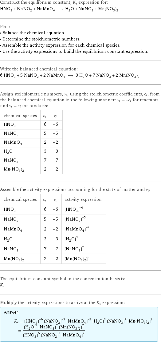 Construct the equilibrium constant, K, expression for: HNO_3 + NaNO_2 + NaMnO_4 ⟶ H_2O + NaNO_3 + Mn(NO_3)_2 Plan: • Balance the chemical equation. • Determine the stoichiometric numbers. • Assemble the activity expression for each chemical species. • Use the activity expressions to build the equilibrium constant expression. Write the balanced chemical equation: 6 HNO_3 + 5 NaNO_2 + 2 NaMnO_4 ⟶ 3 H_2O + 7 NaNO_3 + 2 Mn(NO_3)_2 Assign stoichiometric numbers, ν_i, using the stoichiometric coefficients, c_i, from the balanced chemical equation in the following manner: ν_i = -c_i for reactants and ν_i = c_i for products: chemical species | c_i | ν_i HNO_3 | 6 | -6 NaNO_2 | 5 | -5 NaMnO_4 | 2 | -2 H_2O | 3 | 3 NaNO_3 | 7 | 7 Mn(NO_3)_2 | 2 | 2 Assemble the activity expressions accounting for the state of matter and ν_i: chemical species | c_i | ν_i | activity expression HNO_3 | 6 | -6 | ([HNO3])^(-6) NaNO_2 | 5 | -5 | ([NaNO2])^(-5) NaMnO_4 | 2 | -2 | ([NaMnO4])^(-2) H_2O | 3 | 3 | ([H2O])^3 NaNO_3 | 7 | 7 | ([NaNO3])^7 Mn(NO_3)_2 | 2 | 2 | ([Mn(NO3)2])^2 The equilibrium constant symbol in the concentration basis is: K_c Mulitply the activity expressions to arrive at the K_c expression: Answer: |   | K_c = ([HNO3])^(-6) ([NaNO2])^(-5) ([NaMnO4])^(-2) ([H2O])^3 ([NaNO3])^7 ([Mn(NO3)2])^2 = (([H2O])^3 ([NaNO3])^7 ([Mn(NO3)2])^2)/(([HNO3])^6 ([NaNO2])^5 ([NaMnO4])^2)