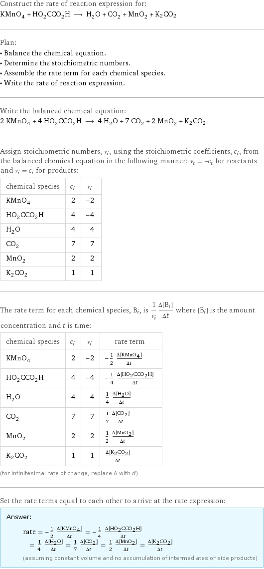 Construct the rate of reaction expression for: KMnO_4 + HO_2CCO_2H ⟶ H_2O + CO_2 + MnO_2 + K2CO2 Plan: • Balance the chemical equation. • Determine the stoichiometric numbers. • Assemble the rate term for each chemical species. • Write the rate of reaction expression. Write the balanced chemical equation: 2 KMnO_4 + 4 HO_2CCO_2H ⟶ 4 H_2O + 7 CO_2 + 2 MnO_2 + K2CO2 Assign stoichiometric numbers, ν_i, using the stoichiometric coefficients, c_i, from the balanced chemical equation in the following manner: ν_i = -c_i for reactants and ν_i = c_i for products: chemical species | c_i | ν_i KMnO_4 | 2 | -2 HO_2CCO_2H | 4 | -4 H_2O | 4 | 4 CO_2 | 7 | 7 MnO_2 | 2 | 2 K2CO2 | 1 | 1 The rate term for each chemical species, B_i, is 1/ν_i(Δ[B_i])/(Δt) where [B_i] is the amount concentration and t is time: chemical species | c_i | ν_i | rate term KMnO_4 | 2 | -2 | -1/2 (Δ[KMnO4])/(Δt) HO_2CCO_2H | 4 | -4 | -1/4 (Δ[HO2CCO2H])/(Δt) H_2O | 4 | 4 | 1/4 (Δ[H2O])/(Δt) CO_2 | 7 | 7 | 1/7 (Δ[CO2])/(Δt) MnO_2 | 2 | 2 | 1/2 (Δ[MnO2])/(Δt) K2CO2 | 1 | 1 | (Δ[K2CO2])/(Δt) (for infinitesimal rate of change, replace Δ with d) Set the rate terms equal to each other to arrive at the rate expression: Answer: |   | rate = -1/2 (Δ[KMnO4])/(Δt) = -1/4 (Δ[HO2CCO2H])/(Δt) = 1/4 (Δ[H2O])/(Δt) = 1/7 (Δ[CO2])/(Δt) = 1/2 (Δ[MnO2])/(Δt) = (Δ[K2CO2])/(Δt) (assuming constant volume and no accumulation of intermediates or side products)
