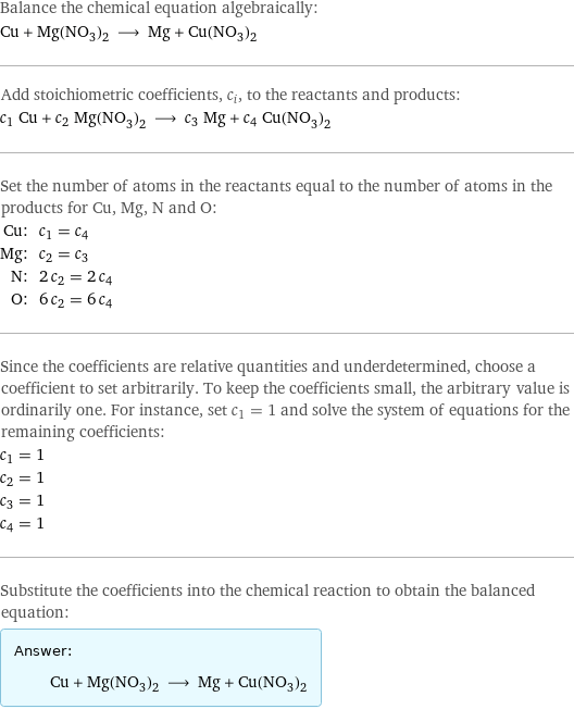 Balance the chemical equation algebraically: Cu + Mg(NO_3)_2 ⟶ Mg + Cu(NO_3)_2 Add stoichiometric coefficients, c_i, to the reactants and products: c_1 Cu + c_2 Mg(NO_3)_2 ⟶ c_3 Mg + c_4 Cu(NO_3)_2 Set the number of atoms in the reactants equal to the number of atoms in the products for Cu, Mg, N and O: Cu: | c_1 = c_4 Mg: | c_2 = c_3 N: | 2 c_2 = 2 c_4 O: | 6 c_2 = 6 c_4 Since the coefficients are relative quantities and underdetermined, choose a coefficient to set arbitrarily. To keep the coefficients small, the arbitrary value is ordinarily one. For instance, set c_1 = 1 and solve the system of equations for the remaining coefficients: c_1 = 1 c_2 = 1 c_3 = 1 c_4 = 1 Substitute the coefficients into the chemical reaction to obtain the balanced equation: Answer: |   | Cu + Mg(NO_3)_2 ⟶ Mg + Cu(NO_3)_2