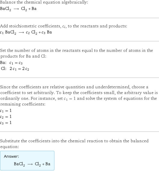 Balance the chemical equation algebraically: BaCl_2 ⟶ Cl_2 + Ba Add stoichiometric coefficients, c_i, to the reactants and products: c_1 BaCl_2 ⟶ c_2 Cl_2 + c_3 Ba Set the number of atoms in the reactants equal to the number of atoms in the products for Ba and Cl: Ba: | c_1 = c_3 Cl: | 2 c_1 = 2 c_2 Since the coefficients are relative quantities and underdetermined, choose a coefficient to set arbitrarily. To keep the coefficients small, the arbitrary value is ordinarily one. For instance, set c_1 = 1 and solve the system of equations for the remaining coefficients: c_1 = 1 c_2 = 1 c_3 = 1 Substitute the coefficients into the chemical reaction to obtain the balanced equation: Answer: |   | BaCl_2 ⟶ Cl_2 + Ba