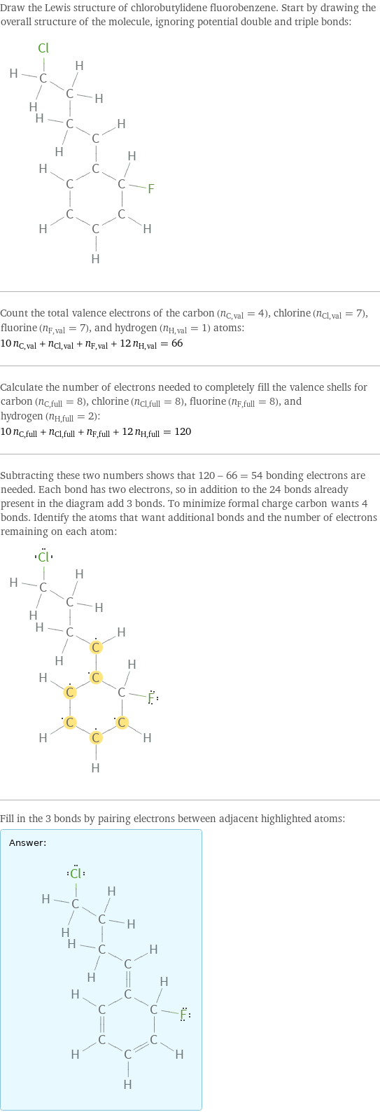 Draw the Lewis structure of chlorobutylidene fluorobenzene. Start by drawing the overall structure of the molecule, ignoring potential double and triple bonds:  Count the total valence electrons of the carbon (n_C, val = 4), chlorine (n_Cl, val = 7), fluorine (n_F, val = 7), and hydrogen (n_H, val = 1) atoms: 10 n_C, val + n_Cl, val + n_F, val + 12 n_H, val = 66 Calculate the number of electrons needed to completely fill the valence shells for carbon (n_C, full = 8), chlorine (n_Cl, full = 8), fluorine (n_F, full = 8), and hydrogen (n_H, full = 2): 10 n_C, full + n_Cl, full + n_F, full + 12 n_H, full = 120 Subtracting these two numbers shows that 120 - 66 = 54 bonding electrons are needed. Each bond has two electrons, so in addition to the 24 bonds already present in the diagram add 3 bonds. To minimize formal charge carbon wants 4 bonds. Identify the atoms that want additional bonds and the number of electrons remaining on each atom:  Fill in the 3 bonds by pairing electrons between adjacent highlighted atoms: Answer: |   | 