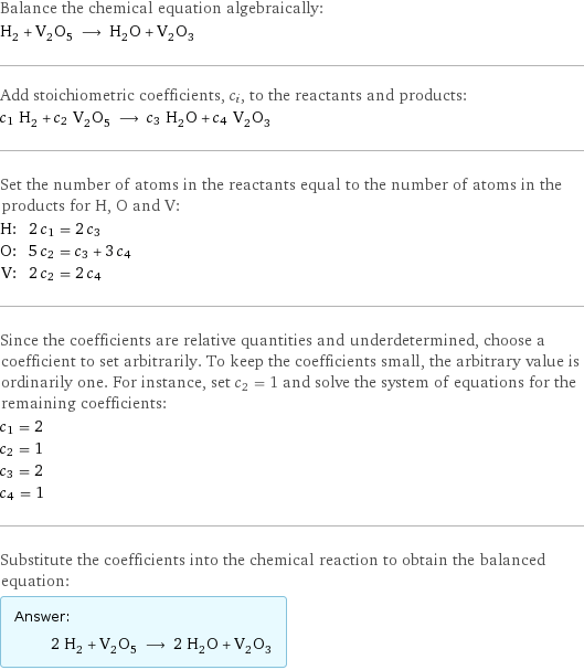 Balance the chemical equation algebraically: H_2 + V_2O_5 ⟶ H_2O + V_2O_3 Add stoichiometric coefficients, c_i, to the reactants and products: c_1 H_2 + c_2 V_2O_5 ⟶ c_3 H_2O + c_4 V_2O_3 Set the number of atoms in the reactants equal to the number of atoms in the products for H, O and V: H: | 2 c_1 = 2 c_3 O: | 5 c_2 = c_3 + 3 c_4 V: | 2 c_2 = 2 c_4 Since the coefficients are relative quantities and underdetermined, choose a coefficient to set arbitrarily. To keep the coefficients small, the arbitrary value is ordinarily one. For instance, set c_2 = 1 and solve the system of equations for the remaining coefficients: c_1 = 2 c_2 = 1 c_3 = 2 c_4 = 1 Substitute the coefficients into the chemical reaction to obtain the balanced equation: Answer: |   | 2 H_2 + V_2O_5 ⟶ 2 H_2O + V_2O_3