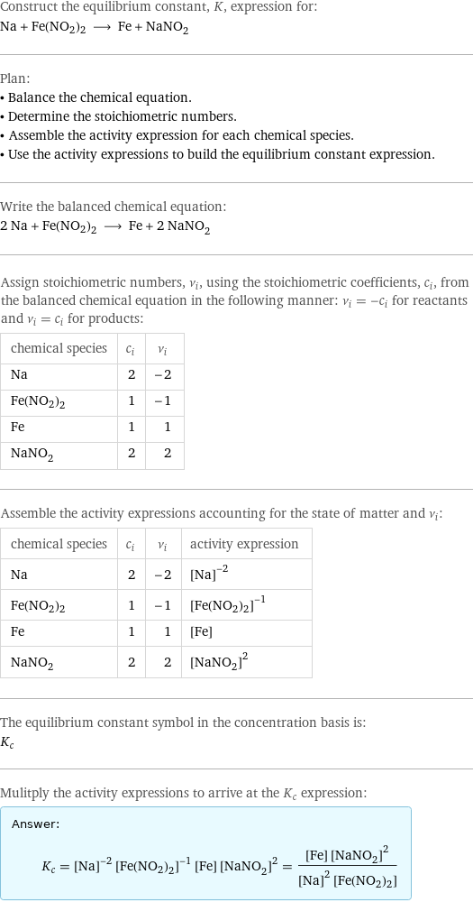 Construct the equilibrium constant, K, expression for: Na + Fe(NO2)2 ⟶ Fe + NaNO_2 Plan: • Balance the chemical equation. • Determine the stoichiometric numbers. • Assemble the activity expression for each chemical species. • Use the activity expressions to build the equilibrium constant expression. Write the balanced chemical equation: 2 Na + Fe(NO2)2 ⟶ Fe + 2 NaNO_2 Assign stoichiometric numbers, ν_i, using the stoichiometric coefficients, c_i, from the balanced chemical equation in the following manner: ν_i = -c_i for reactants and ν_i = c_i for products: chemical species | c_i | ν_i Na | 2 | -2 Fe(NO2)2 | 1 | -1 Fe | 1 | 1 NaNO_2 | 2 | 2 Assemble the activity expressions accounting for the state of matter and ν_i: chemical species | c_i | ν_i | activity expression Na | 2 | -2 | ([Na])^(-2) Fe(NO2)2 | 1 | -1 | ([Fe(NO2)2])^(-1) Fe | 1 | 1 | [Fe] NaNO_2 | 2 | 2 | ([NaNO2])^2 The equilibrium constant symbol in the concentration basis is: K_c Mulitply the activity expressions to arrive at the K_c expression: Answer: |   | K_c = ([Na])^(-2) ([Fe(NO2)2])^(-1) [Fe] ([NaNO2])^2 = ([Fe] ([NaNO2])^2)/(([Na])^2 [Fe(NO2)2])