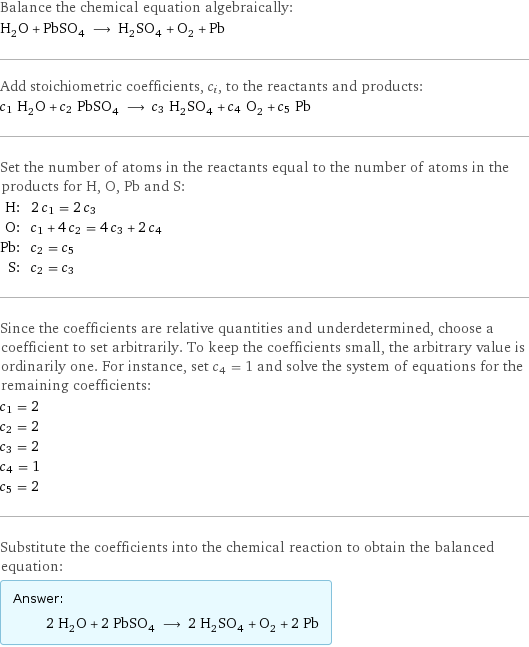 Balance the chemical equation algebraically: H_2O + PbSO_4 ⟶ H_2SO_4 + O_2 + Pb Add stoichiometric coefficients, c_i, to the reactants and products: c_1 H_2O + c_2 PbSO_4 ⟶ c_3 H_2SO_4 + c_4 O_2 + c_5 Pb Set the number of atoms in the reactants equal to the number of atoms in the products for H, O, Pb and S: H: | 2 c_1 = 2 c_3 O: | c_1 + 4 c_2 = 4 c_3 + 2 c_4 Pb: | c_2 = c_5 S: | c_2 = c_3 Since the coefficients are relative quantities and underdetermined, choose a coefficient to set arbitrarily. To keep the coefficients small, the arbitrary value is ordinarily one. For instance, set c_4 = 1 and solve the system of equations for the remaining coefficients: c_1 = 2 c_2 = 2 c_3 = 2 c_4 = 1 c_5 = 2 Substitute the coefficients into the chemical reaction to obtain the balanced equation: Answer: |   | 2 H_2O + 2 PbSO_4 ⟶ 2 H_2SO_4 + O_2 + 2 Pb