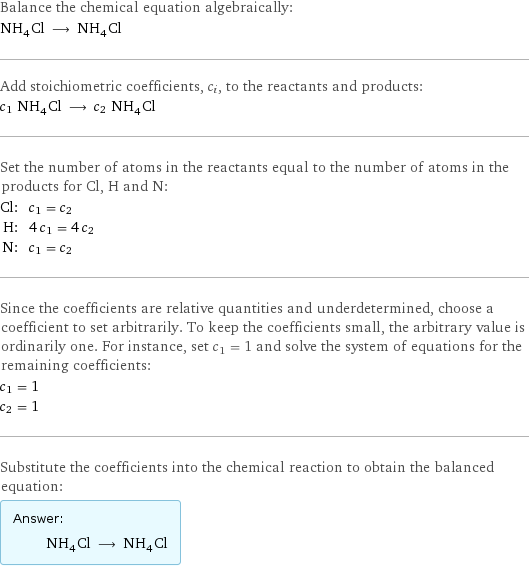 Balance the chemical equation algebraically: NH_4Cl ⟶ NH_4Cl Add stoichiometric coefficients, c_i, to the reactants and products: c_1 NH_4Cl ⟶ c_2 NH_4Cl Set the number of atoms in the reactants equal to the number of atoms in the products for Cl, H and N: Cl: | c_1 = c_2 H: | 4 c_1 = 4 c_2 N: | c_1 = c_2 Since the coefficients are relative quantities and underdetermined, choose a coefficient to set arbitrarily. To keep the coefficients small, the arbitrary value is ordinarily one. For instance, set c_1 = 1 and solve the system of equations for the remaining coefficients: c_1 = 1 c_2 = 1 Substitute the coefficients into the chemical reaction to obtain the balanced equation: Answer: |   | NH_4Cl ⟶ NH_4Cl