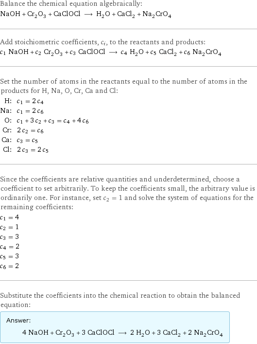 Balance the chemical equation algebraically: NaOH + Cr_2O_3 + CaClOCl ⟶ H_2O + CaCl_2 + Na_2CrO_4 Add stoichiometric coefficients, c_i, to the reactants and products: c_1 NaOH + c_2 Cr_2O_3 + c_3 CaClOCl ⟶ c_4 H_2O + c_5 CaCl_2 + c_6 Na_2CrO_4 Set the number of atoms in the reactants equal to the number of atoms in the products for H, Na, O, Cr, Ca and Cl: H: | c_1 = 2 c_4 Na: | c_1 = 2 c_6 O: | c_1 + 3 c_2 + c_3 = c_4 + 4 c_6 Cr: | 2 c_2 = c_6 Ca: | c_3 = c_5 Cl: | 2 c_3 = 2 c_5 Since the coefficients are relative quantities and underdetermined, choose a coefficient to set arbitrarily. To keep the coefficients small, the arbitrary value is ordinarily one. For instance, set c_2 = 1 and solve the system of equations for the remaining coefficients: c_1 = 4 c_2 = 1 c_3 = 3 c_4 = 2 c_5 = 3 c_6 = 2 Substitute the coefficients into the chemical reaction to obtain the balanced equation: Answer: |   | 4 NaOH + Cr_2O_3 + 3 CaClOCl ⟶ 2 H_2O + 3 CaCl_2 + 2 Na_2CrO_4