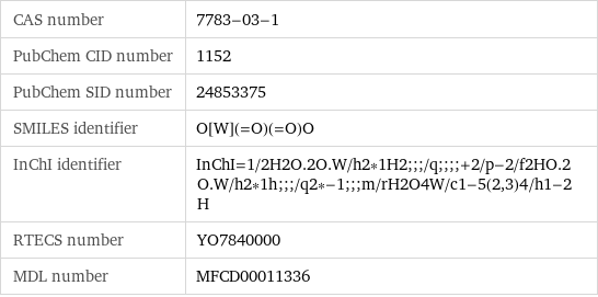 CAS number | 7783-03-1 PubChem CID number | 1152 PubChem SID number | 24853375 SMILES identifier | O[W](=O)(=O)O InChI identifier | InChI=1/2H2O.2O.W/h2*1H2;;;/q;;;;+2/p-2/f2HO.2O.W/h2*1h;;;/q2*-1;;;m/rH2O4W/c1-5(2, 3)4/h1-2H RTECS number | YO7840000 MDL number | MFCD00011336