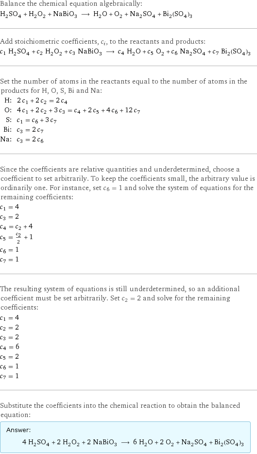 Balance the chemical equation algebraically: H_2SO_4 + H_2O_2 + NaBiO_3 ⟶ H_2O + O_2 + Na_2SO_4 + Bi_2(SO_4)_3 Add stoichiometric coefficients, c_i, to the reactants and products: c_1 H_2SO_4 + c_2 H_2O_2 + c_3 NaBiO_3 ⟶ c_4 H_2O + c_5 O_2 + c_6 Na_2SO_4 + c_7 Bi_2(SO_4)_3 Set the number of atoms in the reactants equal to the number of atoms in the products for H, O, S, Bi and Na: H: | 2 c_1 + 2 c_2 = 2 c_4 O: | 4 c_1 + 2 c_2 + 3 c_3 = c_4 + 2 c_5 + 4 c_6 + 12 c_7 S: | c_1 = c_6 + 3 c_7 Bi: | c_3 = 2 c_7 Na: | c_3 = 2 c_6 Since the coefficients are relative quantities and underdetermined, choose a coefficient to set arbitrarily. To keep the coefficients small, the arbitrary value is ordinarily one. For instance, set c_6 = 1 and solve the system of equations for the remaining coefficients: c_1 = 4 c_3 = 2 c_4 = c_2 + 4 c_5 = c_2/2 + 1 c_6 = 1 c_7 = 1 The resulting system of equations is still underdetermined, so an additional coefficient must be set arbitrarily. Set c_2 = 2 and solve for the remaining coefficients: c_1 = 4 c_2 = 2 c_3 = 2 c_4 = 6 c_5 = 2 c_6 = 1 c_7 = 1 Substitute the coefficients into the chemical reaction to obtain the balanced equation: Answer: |   | 4 H_2SO_4 + 2 H_2O_2 + 2 NaBiO_3 ⟶ 6 H_2O + 2 O_2 + Na_2SO_4 + Bi_2(SO_4)_3